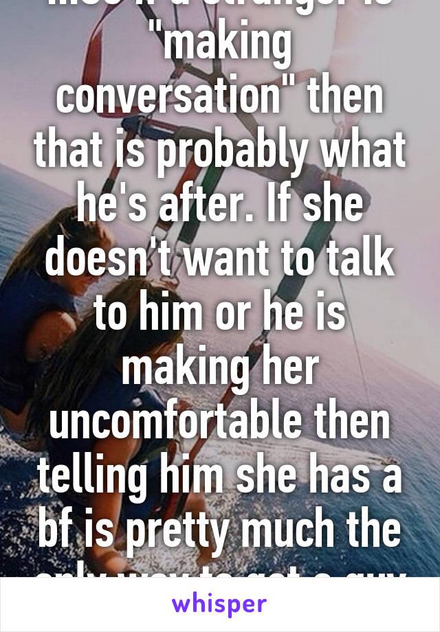 ...So if a stranger is "making conversation" then that is probably what he's after. If she doesn't want to talk to him or he is making her uncomfortable then telling him she has a bf is pretty much the only way to get a guy to fuck off