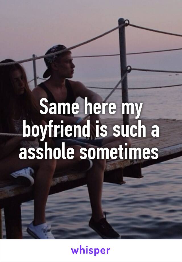 Same here my boyfriend is such a asshole sometimes 