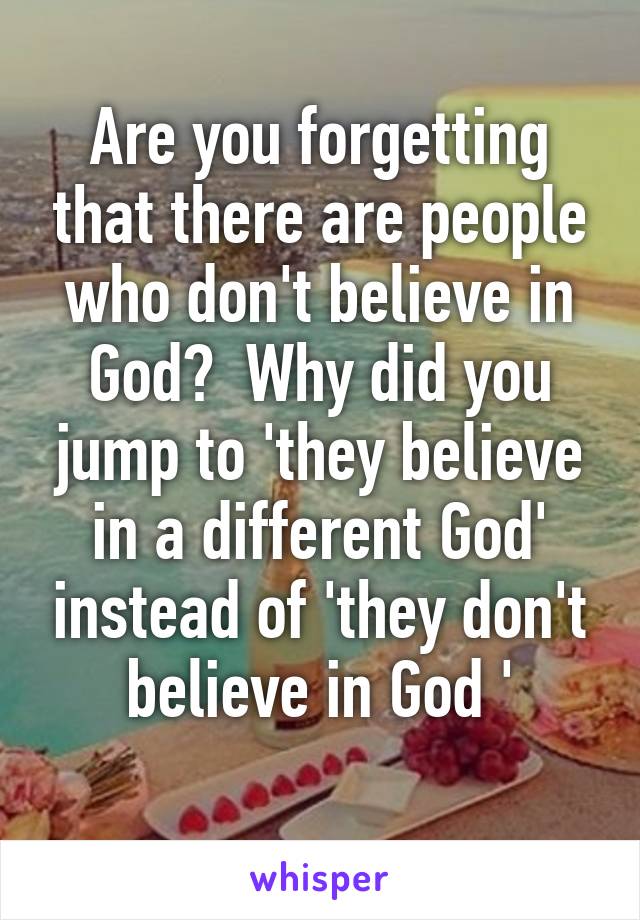 Are you forgetting that there are people who don't believe in God?  Why did you jump to 'they believe in a different God' instead of 'they don't believe in God '
