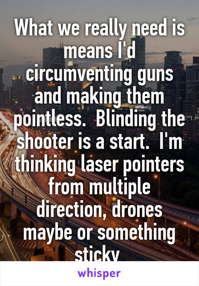 What we really need is means I'd circumventing guns and making them pointless.  Blinding the shooter is a start.  I'm thinking laser pointers from multiple direction, drones maybe or something sticky 