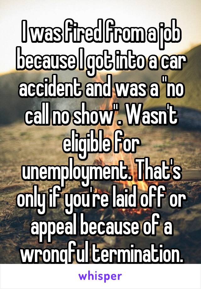 I was fired from a job because I got into a car accident and was a "no call no show". Wasn't eligible for unemployment. That's only if you're laid off or appeal because of a wrongful termination.