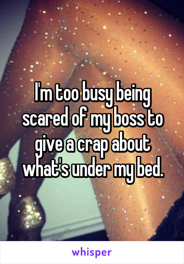 I'm too busy being scared of my boss to give a crap about what's under my bed.
