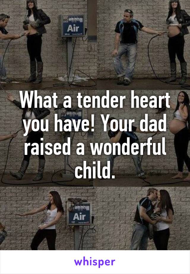 What a tender heart you have! Your dad raised a wonderful child.