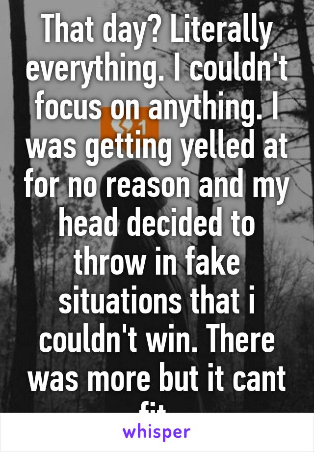 That day? Literally everything. I couldn't focus on anything. I was getting yelled at for no reason and my head decided to throw in fake situations that i couldn't win. There was more but it cant fit.