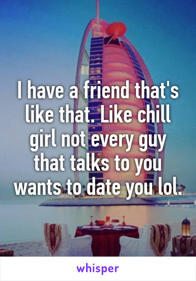 I have a friend that's like that. Like chill girl not every guy that talks to you wants to date you lol.
