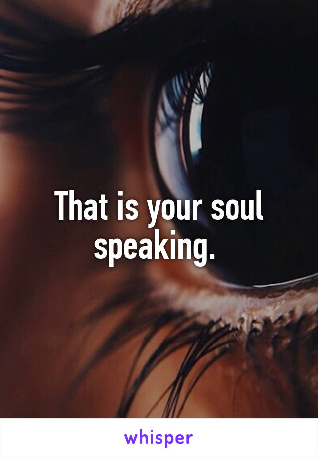 That is your soul speaking. 