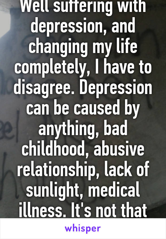 Well suffering with depression, and changing my life completely, I have to disagree. Depression can be caused by anything, bad childhood, abusive relationship, lack of sunlight, medical illness. It's not that simple 