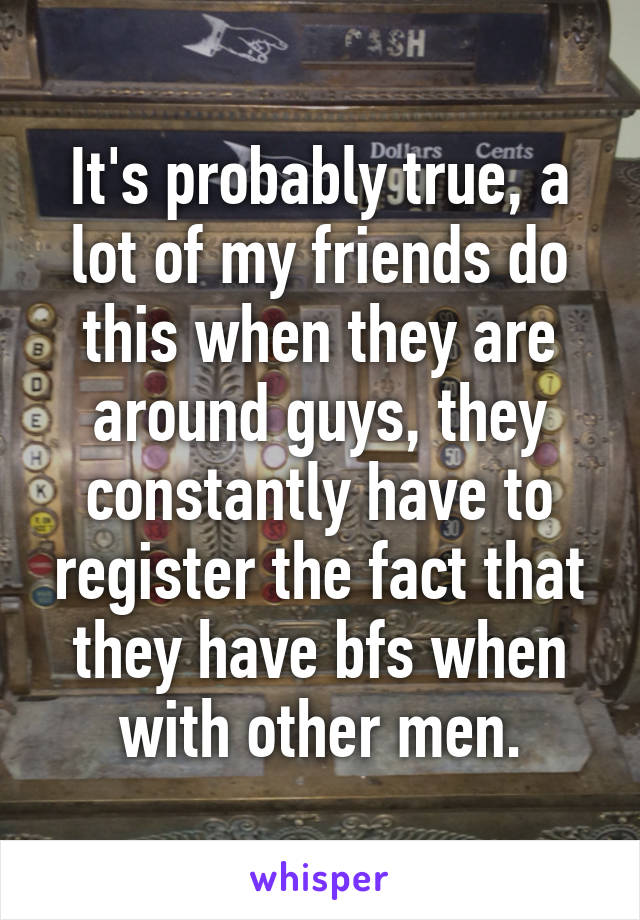 It's probably true, a lot of my friends do this when they are around guys, they constantly have to register the fact that they have bfs when with other men.