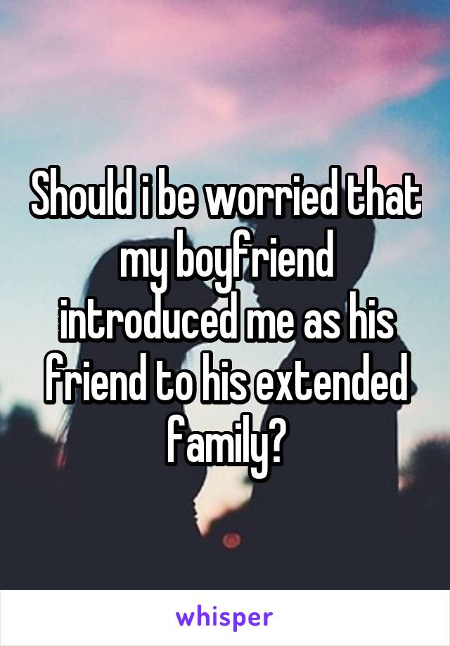 Should i be worried that my boyfriend introduced me as his friend to his extended family?