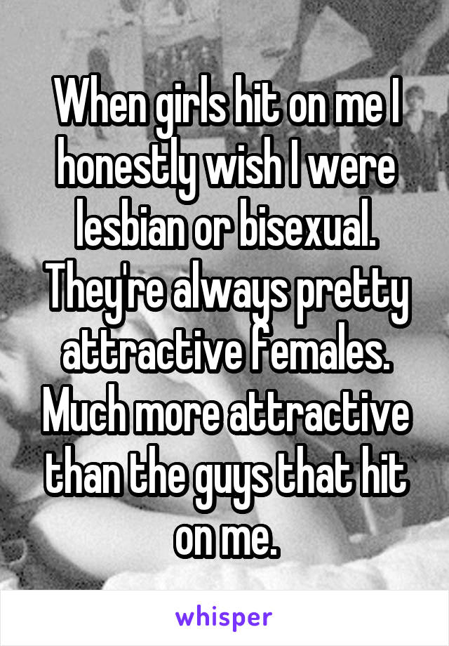 When girls hit on me I honestly wish I were lesbian or bisexual. They're always pretty attractive females. Much more attractive than the guys that hit on me.