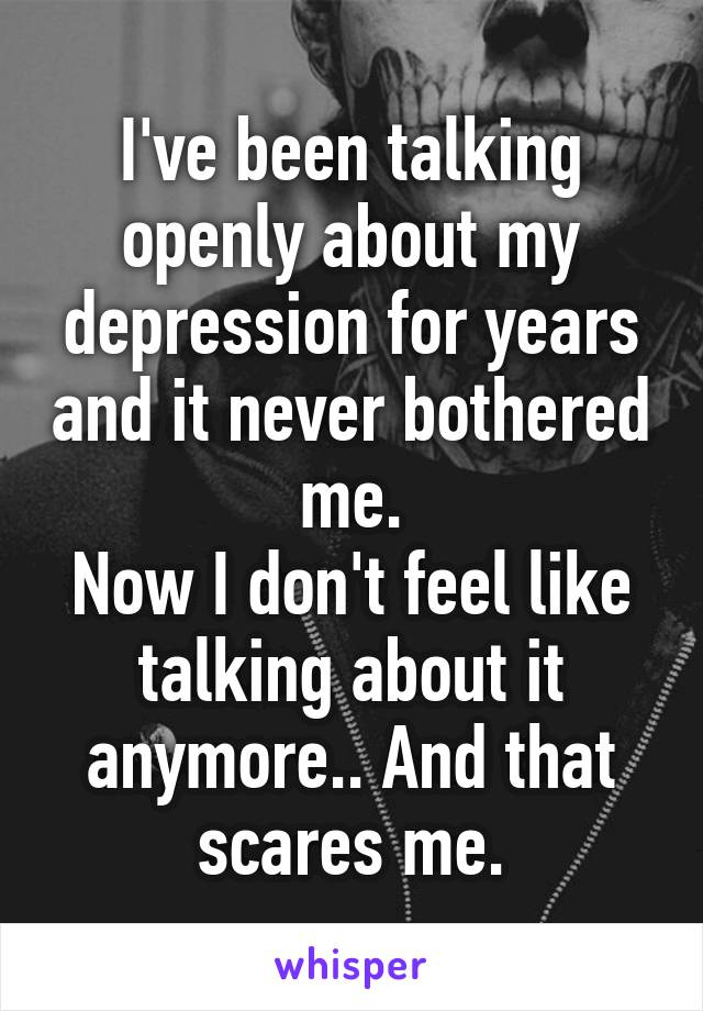 I've been talking openly about my depression for years and it never bothered me.
Now I don't feel like talking about it anymore.. And that scares me.