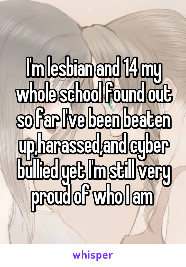 I'm lesbian and 14 my whole school found out so far I've been beaten up,harassed,and cyber bullied yet I'm still very proud of who I am 