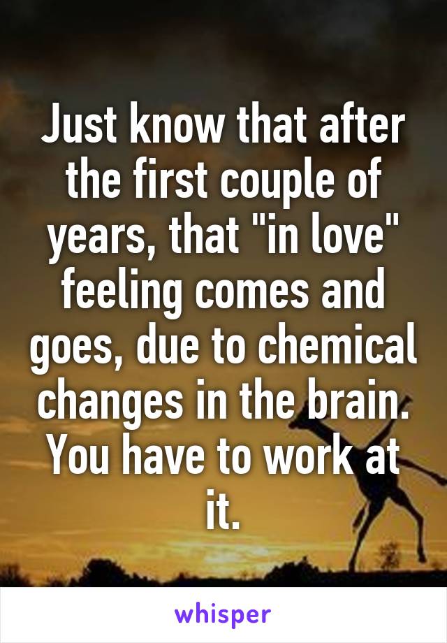 Just know that after the first couple of years, that "in love" feeling comes and goes, due to chemical changes in the brain. You have to work at it.