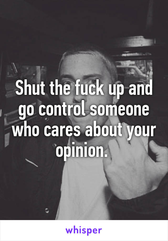 Shut the fuck up and go control someone who cares about your opinion. 