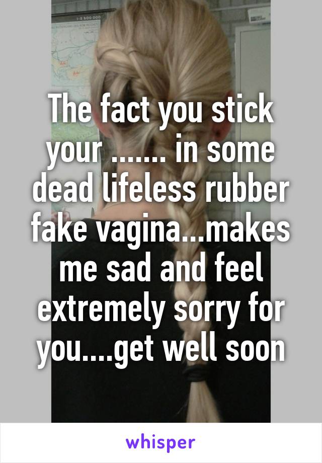 The fact you stick your ....... in some dead lifeless rubber fake vagina...makes me sad and feel extremely sorry for you....get well soon