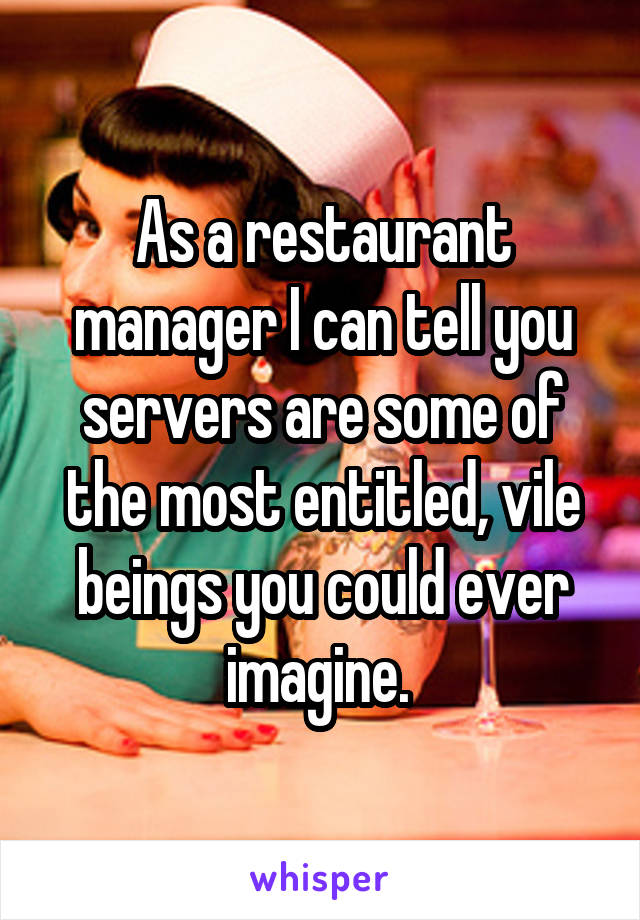 As a restaurant manager I can tell you servers are some of the most entitled, vile beings you could ever imagine. 