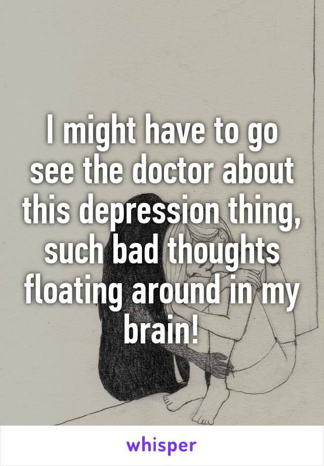 I might have to go see the doctor about this depression thing, such bad thoughts floating around in my brain!