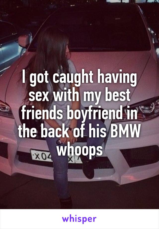 I got caught having sex with my best friends boyfriend in the back of his BMW whoops