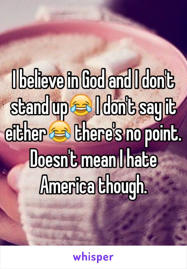 I believe in God and I don't stand up😂 I don't say it either😂 there's no point. Doesn't mean I hate America though.