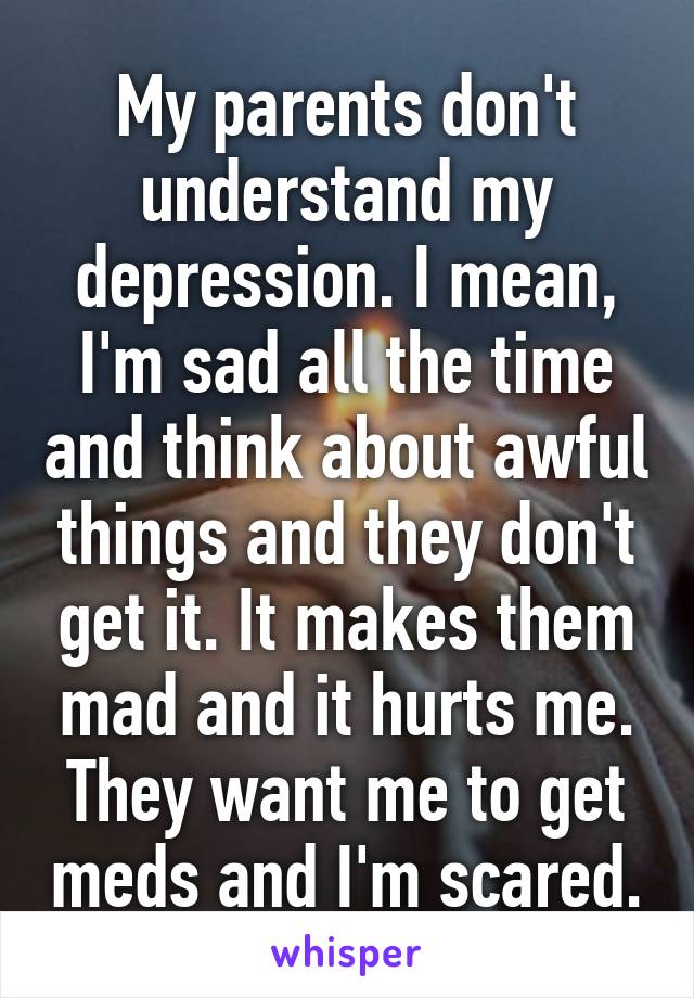 My parents don't understand my depression. I mean, I'm sad all the time and think about awful things and they don't get it. It makes them mad and it hurts me. They want me to get meds and I'm scared.
