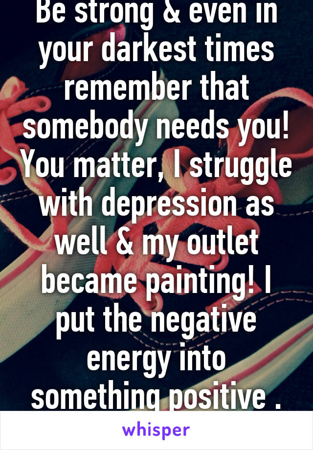 Be strong & even in your darkest times remember that somebody needs you! You matter, I struggle with depression as well & my outlet became painting! I put the negative energy into something positive . Find an outlet for YOU