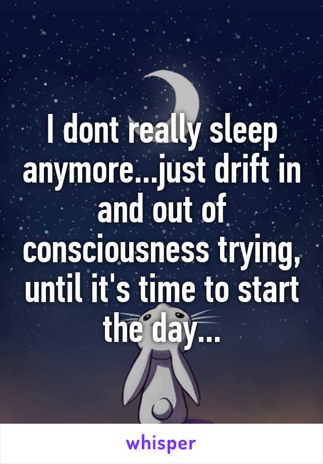 I dont really sleep anymore...just drift in and out of consciousness trying, until it's time to start the day...