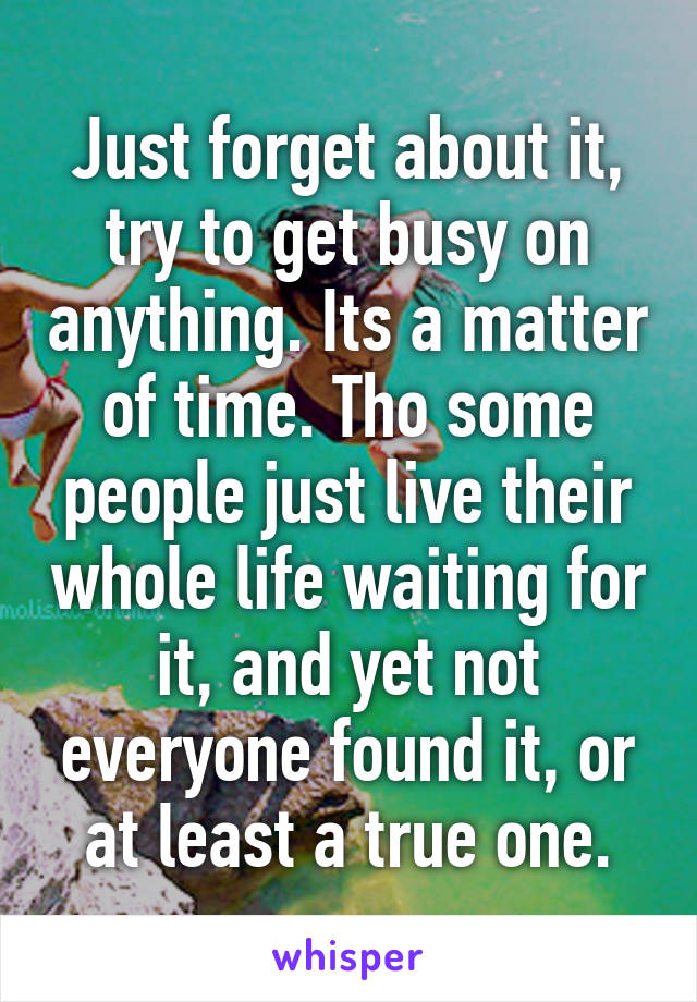 Just forget about it, try to get busy on anything. Its a matter of time. Tho some people just live their whole life waiting for it, and yet not everyone found it, or at least a true one.