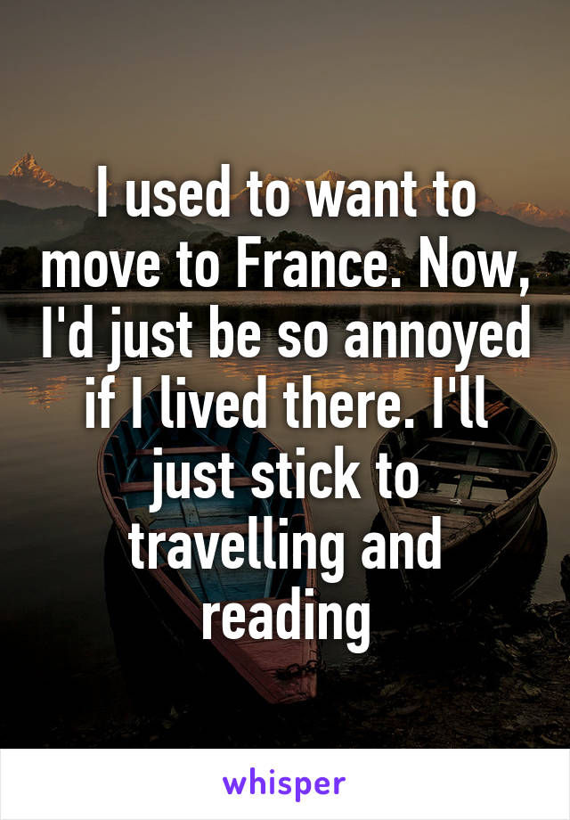 I used to want to move to France. Now, I'd just be so annoyed if I lived there. I'll just stick to travelling and reading