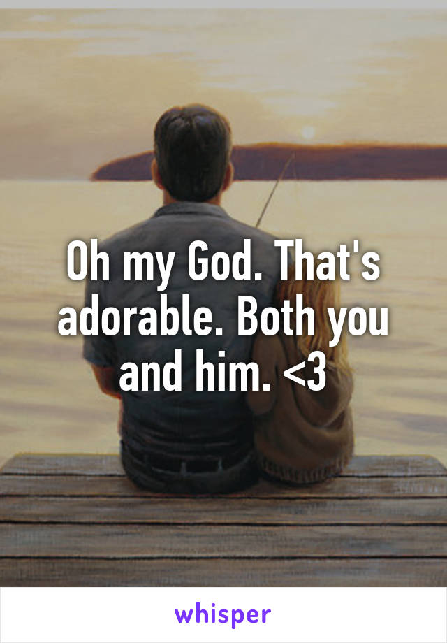 Oh my God. That's adorable. Both you and him. <3