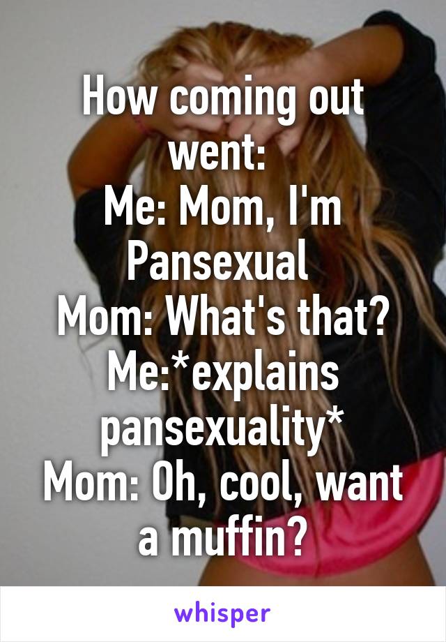 How coming out went: 
Me: Mom, I'm Pansexual 
Mom: What's that?
Me:*explains pansexuality*
Mom: Oh, cool, want a muffin?