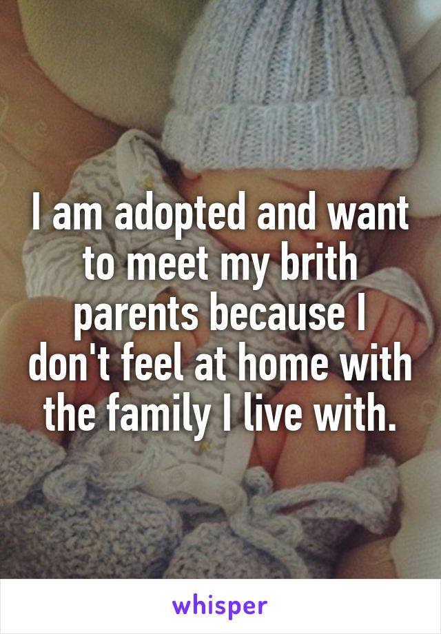 I am adopted and want to meet my brith parents because I don't feel at home with the family I live with.