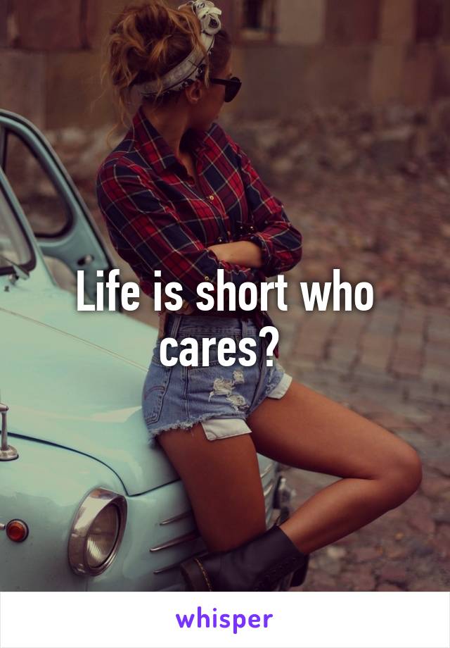 Life is short who cares? 