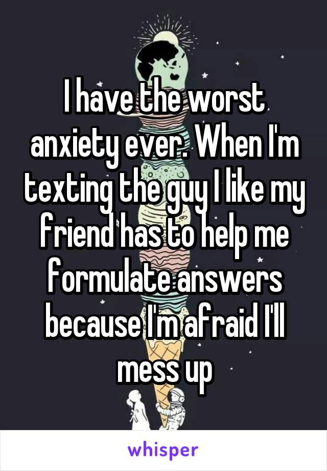 I have the worst anxiety ever. When I'm texting the guy I like my friend has to help me formulate answers because I'm afraid I'll mess up