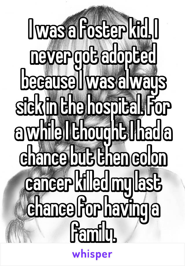 I was a foster kid. I never got adopted because I was always sick in the hospital. For a while I thought I had a chance but then colon cancer killed my last chance for having a family.