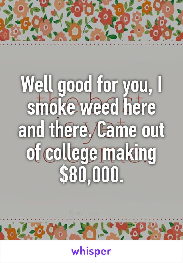 Well good for you, I smoke weed here and there. Came out of college making $80,000.