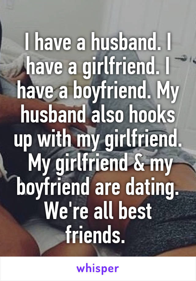 I have a husband. I have a girlfriend. I have a boyfriend. My husband also hooks up with my girlfriend.  My girlfriend & my boyfriend are dating. We're all best friends. 