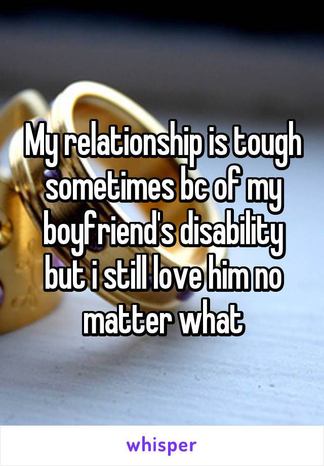 My relationship is tough sometimes bc of my boyfriend's disability but i still love him no matter what