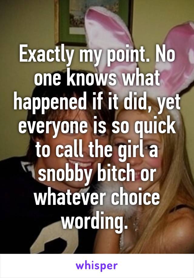 Exactly my point. No one knows what happened if it did, yet everyone is so quick to call the girl a snobby bitch or whatever choice wording. 