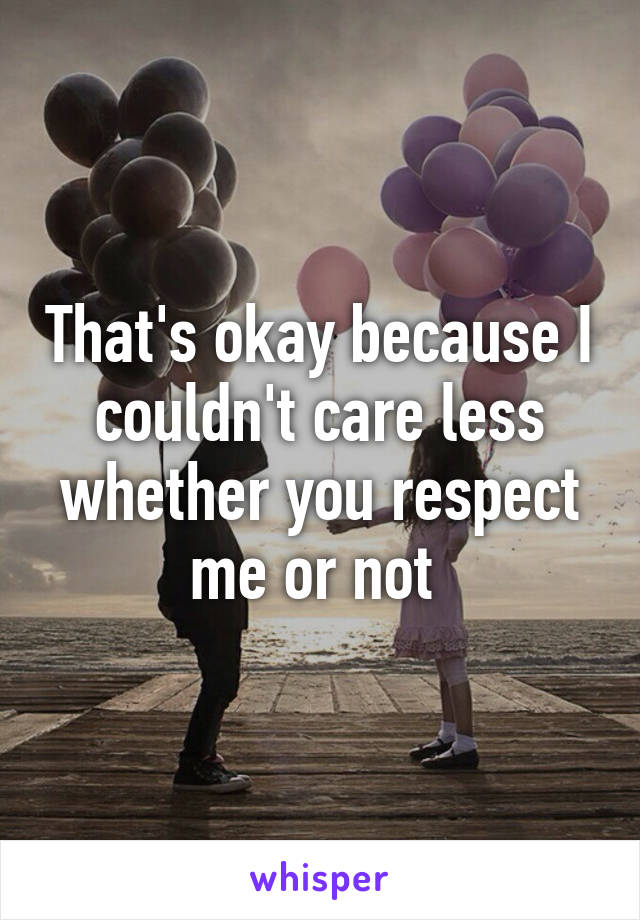 That's okay because I couldn't care less whether you respect me or not 
