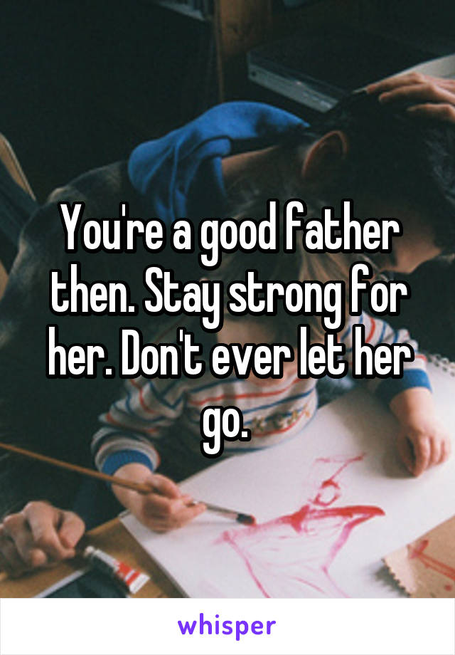 You're a good father then. Stay strong for her. Don't ever let her go. 