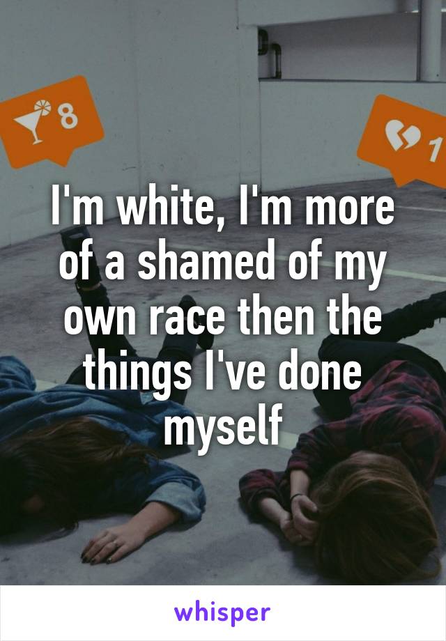 I'm white, I'm more of a shamed of my own race then the things I've done myself