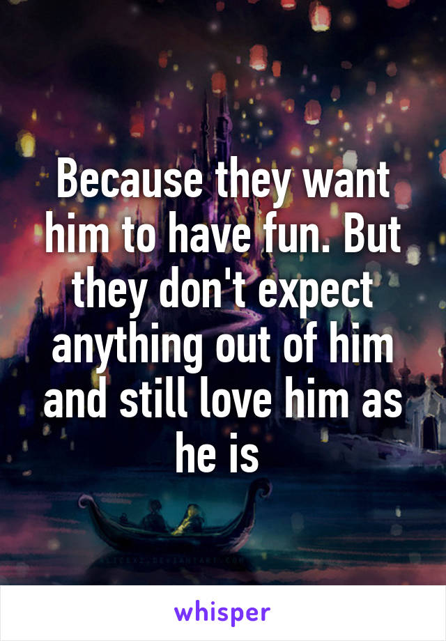 Because they want him to have fun. But they don't expect anything out of him and still love him as he is 