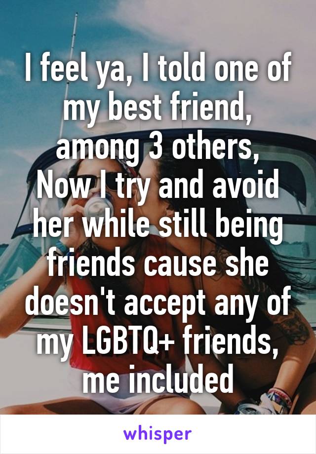 I feel ya, I told one of my best friend, among 3 others,
Now I try and avoid her while still being friends cause she doesn't accept any of my LGBTQ+ friends, me included