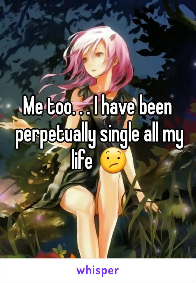 Me too. . . I have been perpetually single all my life 😕
