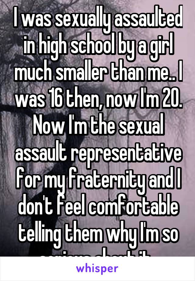 I was sexually assaulted in high school by a girl much smaller than me.. I was 16 then, now I'm 20. Now I'm the sexual assault representative for my fraternity and I don't feel comfortable telling them why I'm so serious about it. 