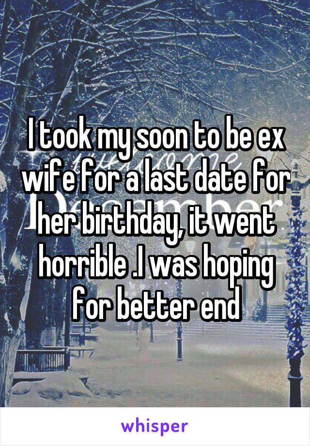 I took my soon to be ex wife for a last date for her birthday, it went horrible .I was hoping for better end