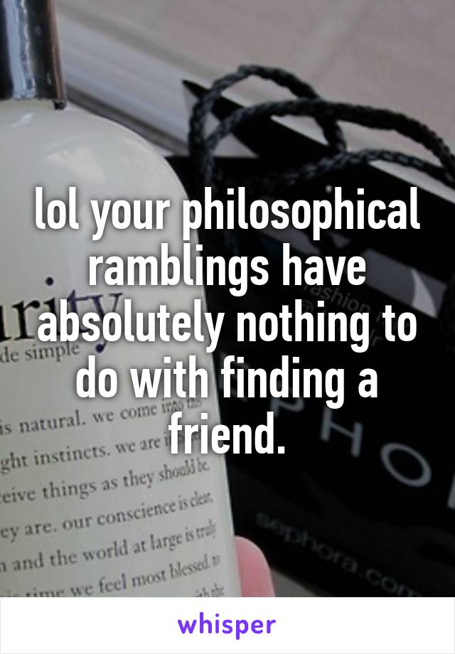 lol your philosophical ramblings have absolutely nothing to do with finding a friend.