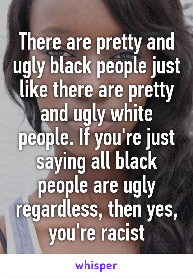 There are pretty and ugly black people just like there are pretty and ugly white people. If you're just saying all black people are ugly regardless, then yes, you're racist