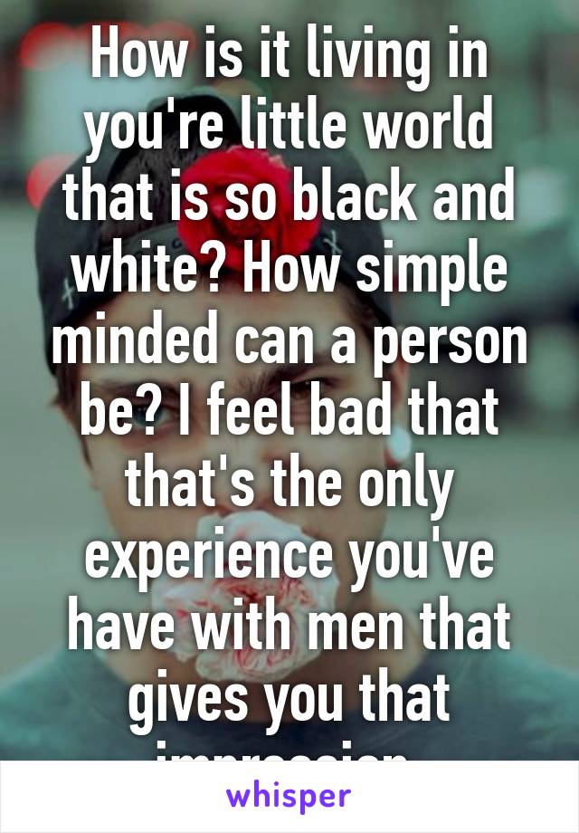 How is it living in you're little world that is so black and white? How simple minded can a person be? I feel bad that that's the only experience you've have with men that gives you that impression.