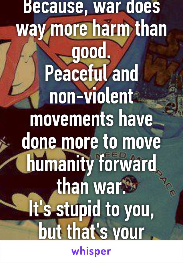 Because, war does way more harm than good.
Peaceful and non-violent movements have done more to move humanity forward than war.
It's stupid to you, but that's your opinion.